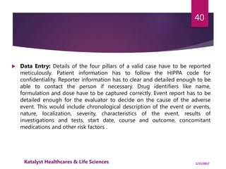  Data Entry: Details of the four pillars of a valid case have to be reported
meticulously. Patient information has to follow the HIPPA code for
confidentiality. Reporter information has to clear and detailed enough to be
able to contact the person if necessary. Drug identifiers like name,
formulation and dose have to be captured correctly. Event report has to be
detailed enough for the evaluator to decide on the cause of the adverse
event. This would include chronological description of the event or events,
nature, localization, severity, characteristics of the event, results of
investigations and tests, start date, course and outcome, concomitant
medications and other risk factors .
40
1/11/2017Katalyst Healthcares & Life Sciences
 