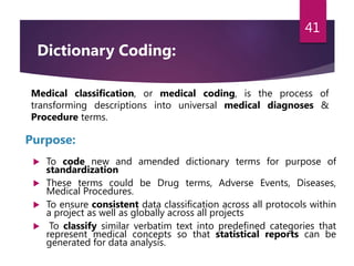  To code new and amended dictionary terms for purpose of
standardization
 These terms could be Drug terms, Adverse Events, Diseases,
Medical Procedures.
 To ensure consistent data classification across all protocols within
a project as well as globally across all projects
 To classify similar verbatim text into predefined categories that
represent medical concepts so that statistical reports can be
generated for data analysis.
41
Medical classification, or medical coding, is the process of
transforming descriptions into universal medical diagnoses &
Procedure terms.
Purpose:
Dictionary Coding:
 