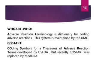 WHOART-WHO:
Adverse Reaction Terminology is dictionary for coding
adverse reactions . This system is maintained by the UMC.
COSTART:
COding Symbols for a Thesaurus of Adverse Reaction
Terms developed by USFDA . But recently COSTART was
replaced by MedDRA.
43
 