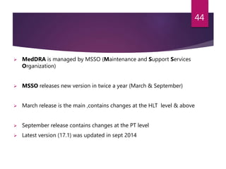  MedDRA is managed by MSSO (Maintenance and Support Services
Organization)
 MSSO releases new version in twice a year (March & September)
 March release is the main ,contains changes at the HLT level & above
 September release contains changes at the PT level
 Latest version (17.1) was updated in sept 2014
44
 
