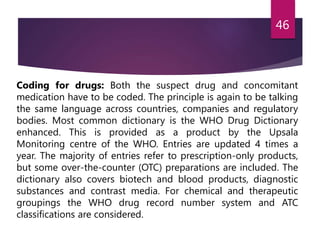 Coding for drugs: Both the suspect drug and concomitant
medication have to be coded. The principle is again to be talking
the same language across countries, companies and regulatory
bodies. Most common dictionary is the WHO Drug Dictionary
enhanced. This is provided as a product by the Upsala
Monitoring centre of the WHO. Entries are updated 4 times a
year. The majority of entries refer to prescription-only products,
but some over-the-counter (OTC) preparations are included. The
dictionary also covers biotech and blood products, diagnostic
substances and contrast media. For chemical and therapeutic
groupings the WHO drug record number system and ATC
classifications are considered.
46
 