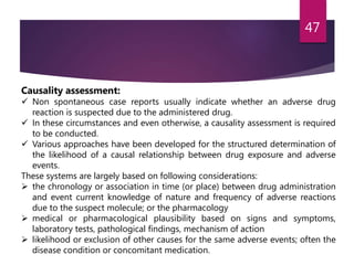 Causality assessment:
 Non spontaneous case reports usually indicate whether an adverse drug
reaction is suspected due to the administered drug.
 In these circumstances and even otherwise, a causality assessment is required
to be conducted.
 Various approaches have been developed for the structured determination of
the likelihood of a causal relationship between drug exposure and adverse
events.
These systems are largely based on following considerations:
 the chronology or association in time (or place) between drug administration
and event current knowledge of nature and frequency of adverse reactions
due to the suspect molecule; or the pharmacology
 medical or pharmacological plausibility based on signs and symptoms,
laboratory tests, pathological findings, mechanism of action
 likelihood or exclusion of other causes for the same adverse events; often the
disease condition or concomitant medication.
47
 