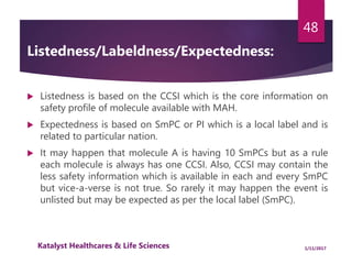 Listedness/Labeldness/Expectedness:
 Listedness is based on the CCSI which is the core information on
safety profile of molecule available with MAH.
 Expectedness is based on SmPC or PI which is a local label and is
related to particular nation.
 It may happen that molecule A is having 10 SmPCs but as a rule
each molecule is always has one CCSI. Also, CCSI may contain the
less safety information which is available in each and every SmPC
but vice-a-verse is not true. So rarely it may happen the event is
unlisted but may be expected as per the local label (SmPC).
48
1/11/2017Katalyst Healthcares & Life Sciences
 