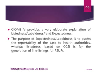  CIOMS V provides a very elaborate explanation of
Listedness/Labeldness/ and Expectedness.
 The purpose of Expectedness/Labeldness is to assess
the reportability of the case to health authorities,
whereas listedness, based on CCSI is for the
generation of line-listings for PSURs.
49
1/11/2017Katalyst Healthcares & Life Sciences
 