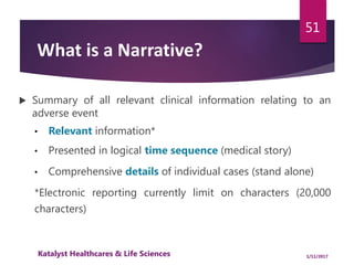  Summary of all relevant clinical information relating to an
adverse event
• Relevant information*
• Presented in logical time sequence (medical story)
• Comprehensive details of individual cases (stand alone)
*Electronic reporting currently limit on characters (20,000
characters)
51
What is a Narrative?
1/11/2017Katalyst Healthcares & Life Sciences
 