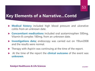  Medical history included high blood pressure and ulcerative
colitis from an unknown date.
 Concomitant medications included oral acetaminophen 500mg,
Vitamin B complex 180mg, from an unknown date.
 Investigations data; endoscopy was carried out on 19Jun2008
and the results were normal.
 Therapy with Aspirin was continuing at the time of the report.
 At the time of the report the clinical outcome of the event was
unknown.
53
Key Elements of a Narrative...Contd
1/11/2017Katalyst Healthcares & Life Sciences
 