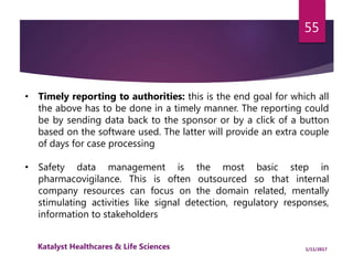 • Timely reporting to authorities: this is the end goal for which all
the above has to be done in a timely manner. The reporting could
be by sending data back to the sponsor or by a click of a button
based on the software used. The latter will provide an extra couple
of days for case processing
• Safety data management is the most basic step in
pharmacovigilance. This is often outsourced so that internal
company resources can focus on the domain related, mentally
stimulating activities like signal detection, regulatory responses,
information to stakeholders
55
1/11/2017Katalyst Healthcares & Life Sciences
 