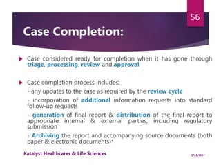  Case considered ready for completion when it has gone through
triage, processing, review and approval
 Case completion process includes:
- any updates to the case as required by the review cycle
- incorporation of additional information requests into standard
follow-up requests
- generation of final report & distribution of the final report to
appropriate internal & external parties, including regulatory
submission
- Archiving the report and accompanying source documents (both
paper & electronic documents)*
56
Case Completion:
1/11/2017Katalyst Healthcares & Life Sciences
 