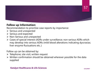 Follow up Information:
Recommendation to prioritize case reports by importance:
 Serious and unexpected
 Serious and expected
 Non-Serious and unexpected
 Cases of special interest (ADRs under surveillance; non-serious ADRs which
may develop into serious ADRs (mild blood alterations indicating dyscrasias;
liver enzyme fluctuations etc..)
Follow up can be obtained by:
 Telephone; site visit; written request
 Written confirmation should be obtained wherever possible for the data
supplied
57
1/11/2017Katalyst Healthcares & Life Sciences
 