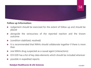 Follow up Information:
 Judgement should be exercised for the extent of follow up and should be
placed
 alongside the seriousness of the reported reaction and the known
outcome
 (condition stabilized; resolved)
 It is recommended that MAHs should collaborate together if there is more
than
 one MAHs drug suspected as a causal agent (interactions)
 ICH E2D has a list of key data elements which should be included wherever
 possible in expedited reports
58
1/11/2017Katalyst Healthcares & Life Sciences
 