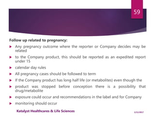 Follow up related to pregnancy:
 Any pregnancy outcome where the reporter or Company decides may be
related
 to the Company product, this should be reported as an expedited report
under 15
 calendar day rules
 All pregnancy cases should be followed to term
 If the Company product has long half life (or metabolites) even though the
 product was stopped before conception there is a possibility that
drug/metabolite
 exposure could occur and recommendations in the label and for Company
 monitoring should occur
59
1/11/2017Katalyst Healthcares & Life Sciences
 