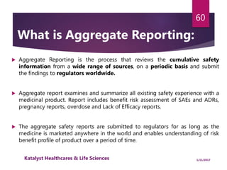  Aggregate Reporting is the process that reviews the cumulative safety
information from a wide range of sources, on a periodic basis and submit
the findings to regulators worldwide.
 Aggregate report examines and summarize all existing safety experience with a
medicinal product. Report includes benefit risk assessment of SAEs and ADRs,
pregnancy reports, overdose and Lack of Efficacy reports.
 The aggregate safety reports are submitted to regulators for as long as the
medicine is marketed anywhere in the world and enables understanding of risk
benefit profile of product over a period of time.
60
What is Aggregate Reporting:
1/11/2017Katalyst Healthcares & Life Sciences
 