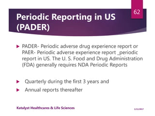 Periodic Reporting in US
(PADER)
 PADER- Periodic adverse drug experience report or
PAER- Periodic adverse experience report _periodic
report in US. The U. S. Food and Drug Administration
(FDA) generally requires NDA Periodic Reports
 Quarterly during the first 3 years and
 Annual reports thereafter SUR may be submitted to
U.S. FDA in lieu of PADER with prior exemption
62
1/11/2017Katalyst Healthcares & Life Sciences
 