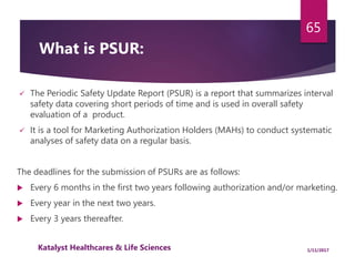  The Periodic Safety Update Report (PSUR) is a report that summarizes interval
safety data covering short periods of time and is used in overall safety
evaluation of a product.
 It is a tool for Marketing Authorization Holders (MAHs) to conduct systematic
analyses of safety data on a regular basis.
The deadlines for the submission of PSURs are as follows:
 Every 6 months in the first two years following authorization and/or marketing.
 Every year in the next two years.
 Every 3 years thereafter. be received by the competent authority within 70
or 90 days after data lock
65
What is PSUR:
1/11/2017Katalyst Healthcares & Life Sciences
 