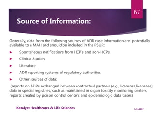 Generally, data from the following sources of ADR case information are potentially
available to a MAH and should be included in the PSUR:
 Spontaneous notifications from HCP’s and non-HCP’s
 Clinical Studies
 Literature
 ADR reporting systems of regulatory authorities
 Other sources of data:
(reports on ADRs exchanged between contractual partners (e.g., licensors licensees),
data in special registries, such as maintained in organ toxicity monitoring centers,
reports created by poison control centers and epidemiologic data bases)
67
Source of Information:
1/11/2017Katalyst Healthcares & Life Sciences
 