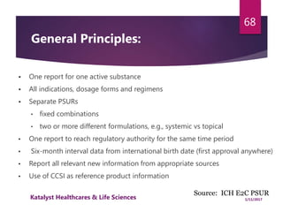  One report for one active substance
 All indications, dosage forms and regimens
 Separate PSURs
• fixed combinations
• two or more different formulations, e.g., systemic vs topical
• One report to reach regulatory authority for the same time period
• Six-month interval data from international birth date (first approval anywhere)
• Report all relevant new information from appropriate sources
• Use of CCSI as reference product information
68
Source: ICH E2C PSUR
General Principles:
1/11/2017Katalyst Healthcares & Life Sciences
 