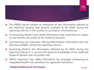  The PBRER should contain an evaluation of new information relevant to
the medicinal product that became available to the MAH during the
reporting interval, in the context of cumulative information by:
 Summarizing relevant new safety information that could have an impact
on the benefit-risk profile of the medicinal product;
 Summarizing any important efficacy/effectiveness information that has
become available during the reporting interval;
 Examining whether the information obtained by the MAH during the
reporting interval is in accord with previous knowledge of the medicinal
product’s benefit and risk profile; and
 Where important new safety information has emerged, conducting an
integrated benefit-risk evaluation for approved indications.
70
1/11/2017Katalyst Healthcares & Life Sciences
 