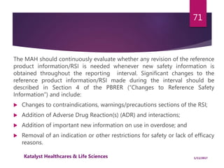 The MAH should continuously evaluate whether any revision of the reference
product information/RSI is needed whenever new safety information is
obtained throughout the reporting interval. Significant changes to the
reference product information/RSI made during the interval should be
described in Section 4 of the PBRER (“Changes to Reference Safety
Information”) and include:
 Changes to contraindications, warnings/precautions sections of the RSI;
 Addition of Adverse Drug Reaction(s) (ADR) and interactions;
 Addition of important new information on use in overdose; and
 Removal of an indication or other restrictions for safety or lack of efficacy
reasons.
71
1/11/2017Katalyst Healthcares & Life Sciences
 