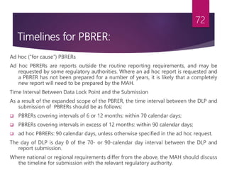 Timelines for PBRER:
Ad hoc (“for cause”) PBRERs
Ad hoc PBRERs are reports outside the routine reporting requirements, and may be
requested by some regulatory authorities. Where an ad hoc report is requested and
a PBRER has not been prepared for a number of years, it is likely that a completely
new report will need to be prepared by the MAH.
Time Interval Between Data Lock Point and the Submission
As a result of the expanded scope of the PBRER, the time interval between the DLP and
submission of PBRERs should be as follows:
 PBRERs covering intervals of 6 or 12 months: within 70 calendar days;
 PBRERs covering intervals in excess of 12 months: within 90 calendar days;
 ad hoc PBRERs: 90 calendar days, unless otherwise specified in the ad hoc request.
The day of DLP is day 0 of the 70- or 90-calendar day interval between the DLP and
report submission.
Where national or regional requirements differ from the above, the MAH should discuss
the timeline for submission with the relevant regulatory authority.
72
 