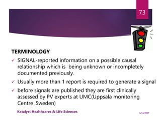 TERMINOLOGY
 SIGNAL-reported information on a possible causal
relationship which is being unknown or incompletely
documented previously.
 Usually more than 1 report is required to generate a signal
 before signals are published they are first clinically
assessed by PV experts at UMC(Uppsala monitoring
Centre ,Sweden)
73
1/11/2017Katalyst Healthcares & Life Sciences
 