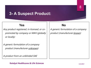 3- A Suspect Product:
Yes
Any product registered, in-licensed, or co-
promoted by company or MAH (globally
or locally)
A generic formulation of a company
product (manufacturer unknown)
A product from an unblinded SAE
No
A generic formulation of a company
product (manufacturer known)
8
1/11/2017Katalyst Healthcares & Life Sciences
 