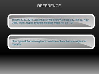 REFERENCE
Tripathi, K. D. 2019. Essentials of Medical Pharmacology. 8th ed. New
Delhi, India: Jaypee Brothers Medical. Page No. 93 -101
https://globalpharmacovigilance.com/free-online-pharmacovigilance-
courses/
 