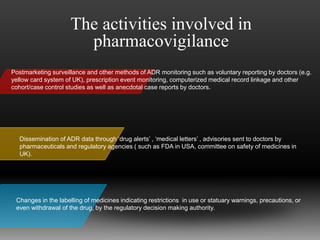 Postmarketing surveillance and other methods of ADR monitoring such as voluntary reporting by doctors (e.g.
yellow card system of UK), prescription event monitoring, computerized medical record linkage and other
cohort/case control studies as well as anecdotal case reports by doctors.
Dissemination of ADR data through ‘drug alerts’ , ‘medical letters’ , advisories sent to doctors by
pharmaceuticals and regulatory agencies ( such as FDA in USA, committee on safety of medicines in
UK).
Changes in the labelling of medicines indicating restrictions in use or statuary warnings, precautions, or
even withdrawal of the drug, by the regulatory decision making authority.
The activities involved in
pharmacovigilance
 