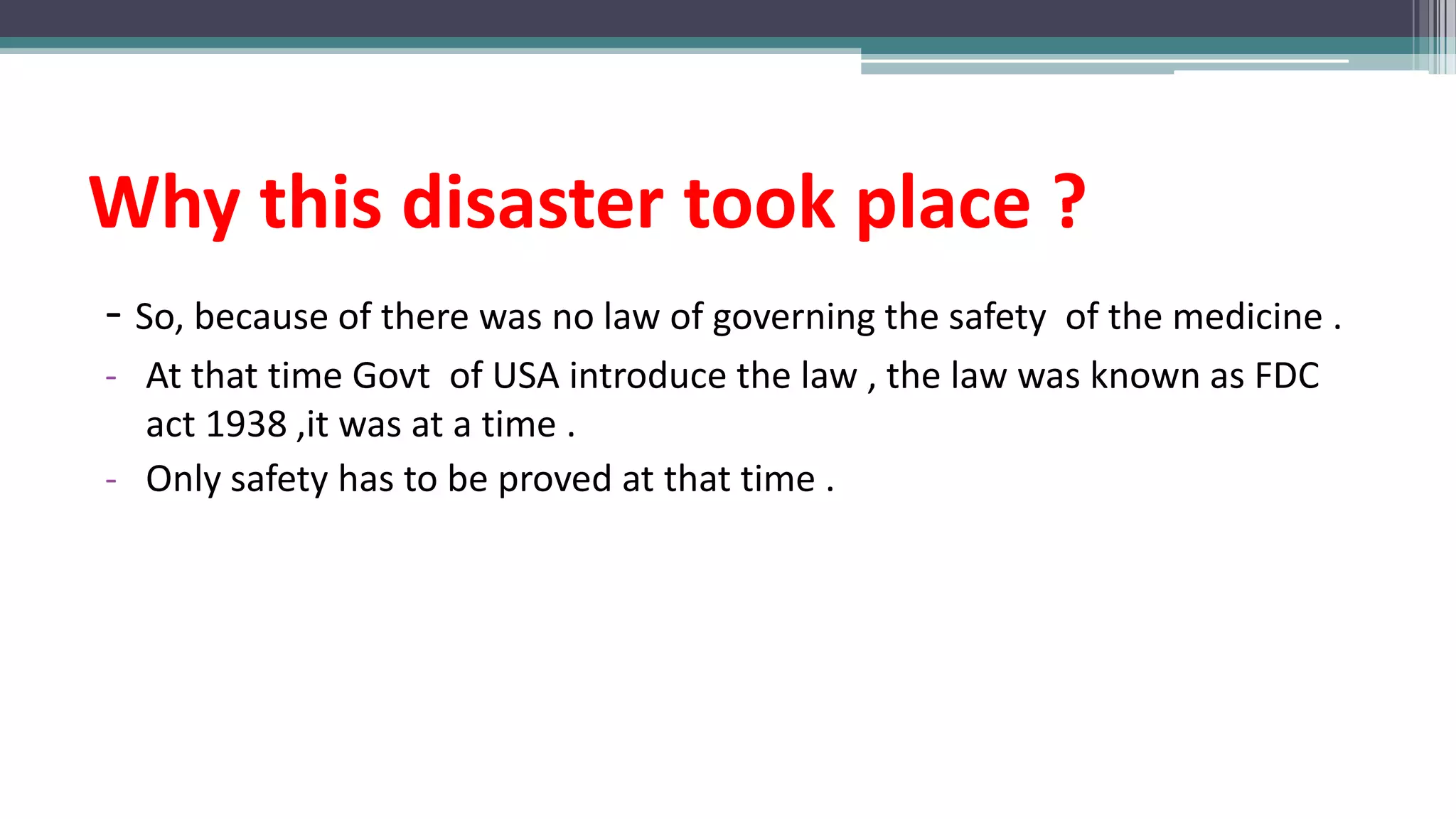 Why this disaster took place ?
- So, because of there was no law of governing the safety of the medicine .
- At that time Govt of USA introduce the law , the law was known as FDC
act 1938 ,it was at a time .
- Only safety has to be proved at that time .
 