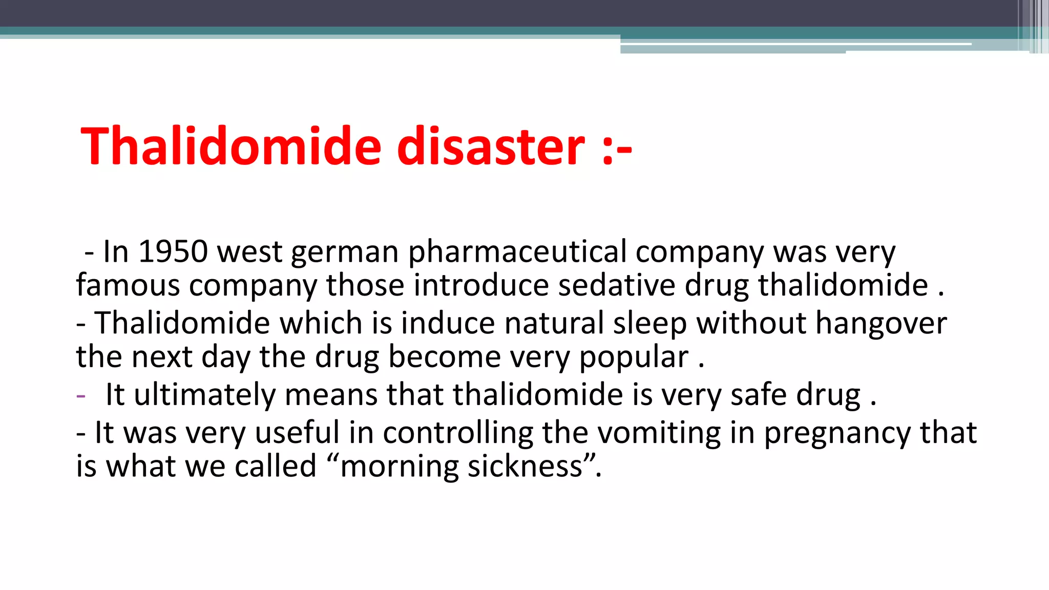 Thalidomide disaster :-
- In 1950 west german pharmaceutical company was very
famous company those introduce sedative drug thalidomide .
- Thalidomide which is induce natural sleep without hangover
the next day the drug become very popular .
- It ultimately means that thalidomide is very safe drug .
- It was very useful in controlling the vomiting in pregnancy that
is what we called “morning sickness”.
 