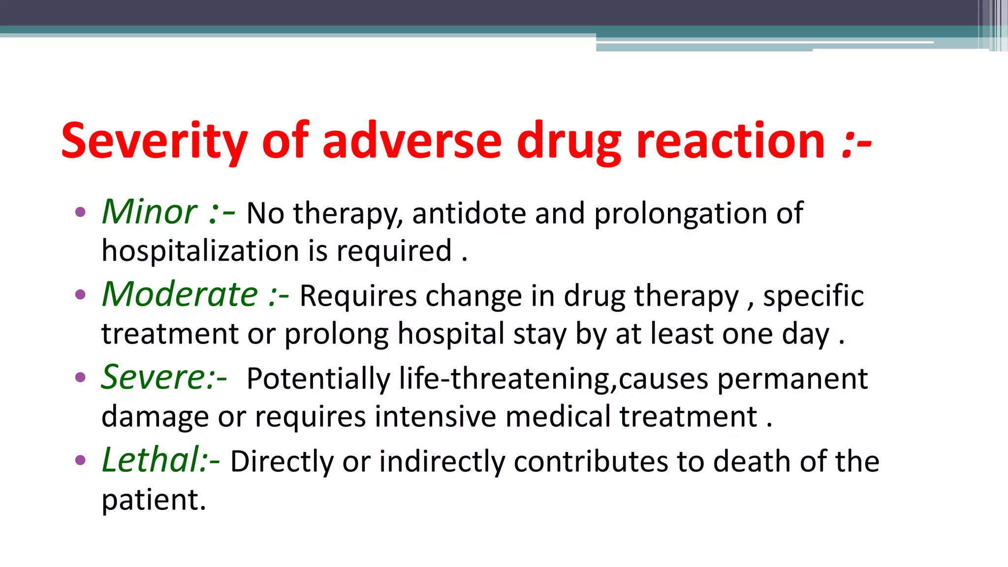 Severity of adverse drug reaction :-
• Minor :- No therapy, antidote and prolongation of
hospitalization is required .
• Moderate :- Requires change in drug therapy , specific
treatment or prolong hospital stay by at least one day .
• Severe:- Potentially life-threatening,causes permanent
damage or requires intensive medical treatment .
• Lethal:- Directly or indirectly contributes to death of the
patient.
 