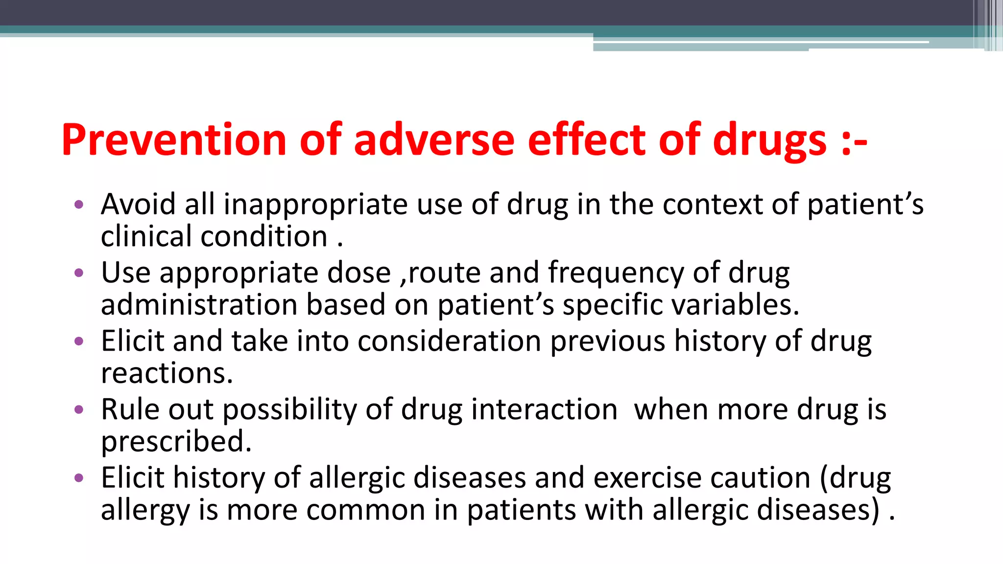 Prevention of adverse effect of drugs :-
• Avoid all inappropriate use of drug in the context of patient’s
clinical condition .
• Use appropriate dose ,route and frequency of drug
administration based on patient’s specific variables.
• Elicit and take into consideration previous history of drug
reactions.
• Rule out possibility of drug interaction when more drug is
prescribed.
• Elicit history of allergic diseases and exercise caution (drug
allergy is more common in patients with allergic diseases) .
 