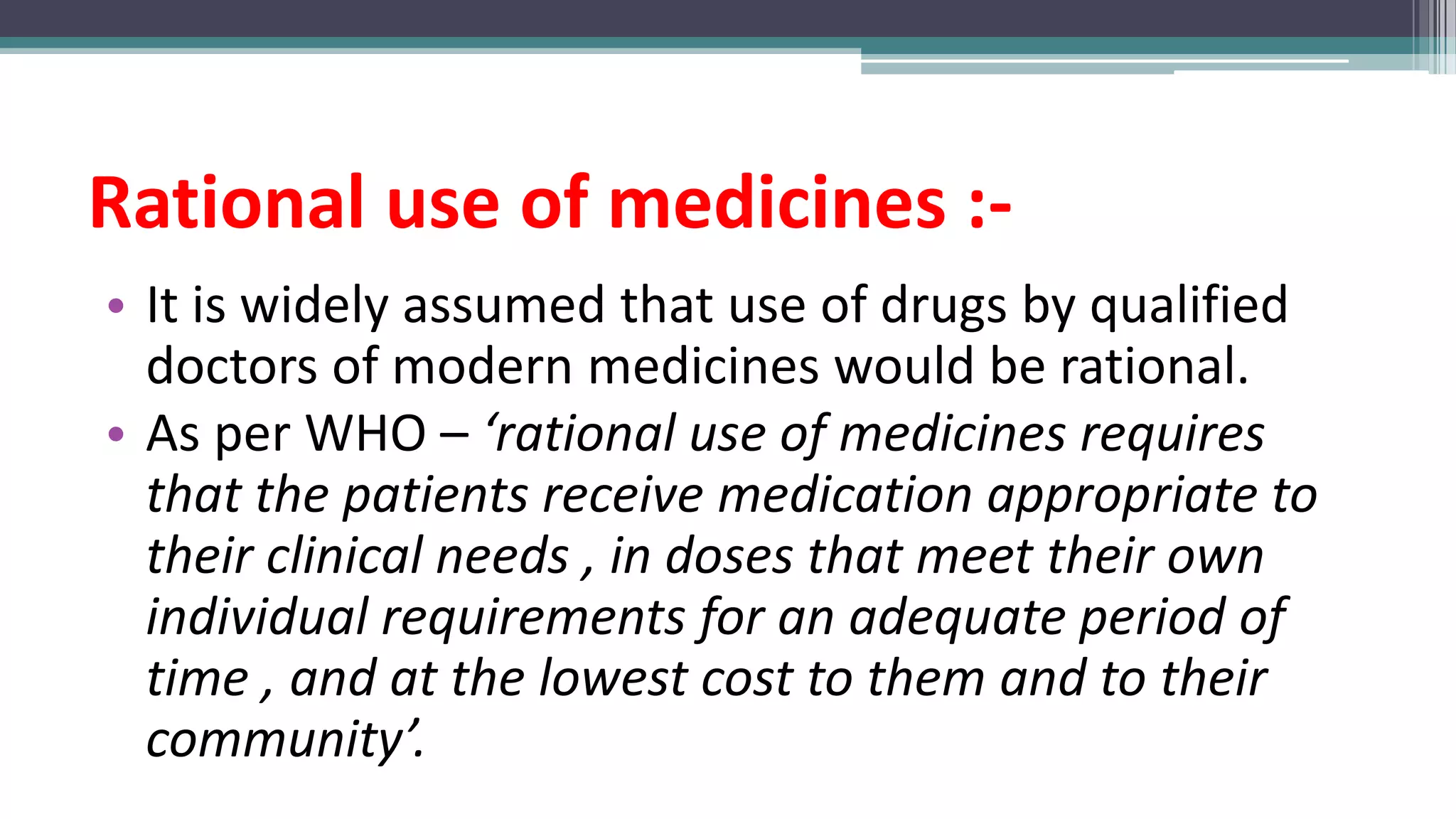 Rational use of medicines :-
• It is widely assumed that use of drugs by qualified
doctors of modern medicines would be rational.
• As per WHO – ‘rational use of medicines requires
that the patients receive medication appropriate to
their clinical needs , in doses that meet their own
individual requirements for an adequate period of
time , and at the lowest cost to them and to their
community’.
 