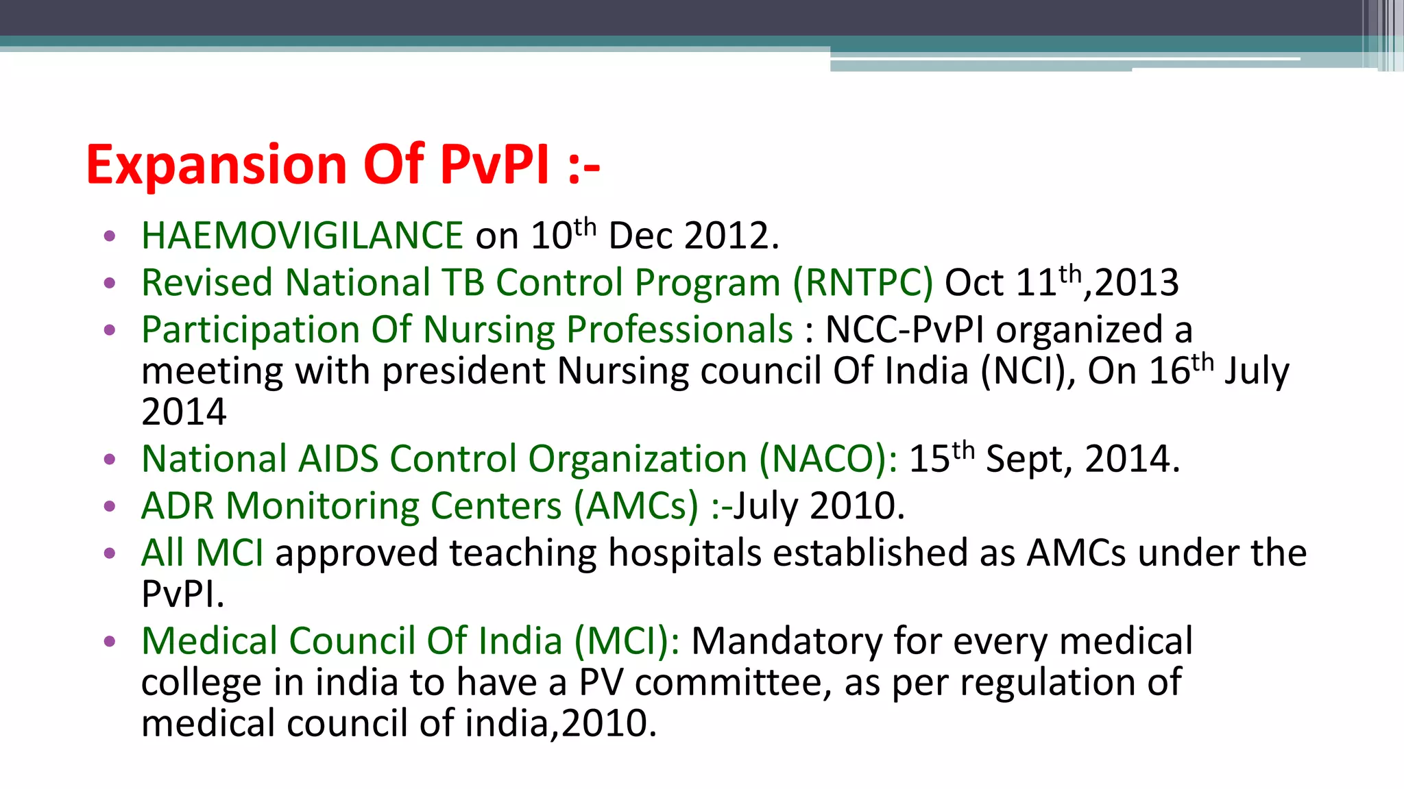Expansion Of PvPI :-
• HAEMOVIGILANCE on 10th Dec 2012.
• Revised National TB Control Program (RNTPC) Oct 11th,2013
• Participation Of Nursing Professionals : NCC-PvPI organized a
meeting with president Nursing council Of India (NCI), On 16th July
2014
• National AIDS Control Organization (NACO): 15th Sept, 2014.
• ADR Monitoring Centers (AMCs) :-July 2010.
• All MCI approved teaching hospitals established as AMCs under the
PvPI.
• Medical Council Of India (MCI): Mandatory for every medical
college in india to have a PV committee, as per regulation of
medical council of india,2010.
 