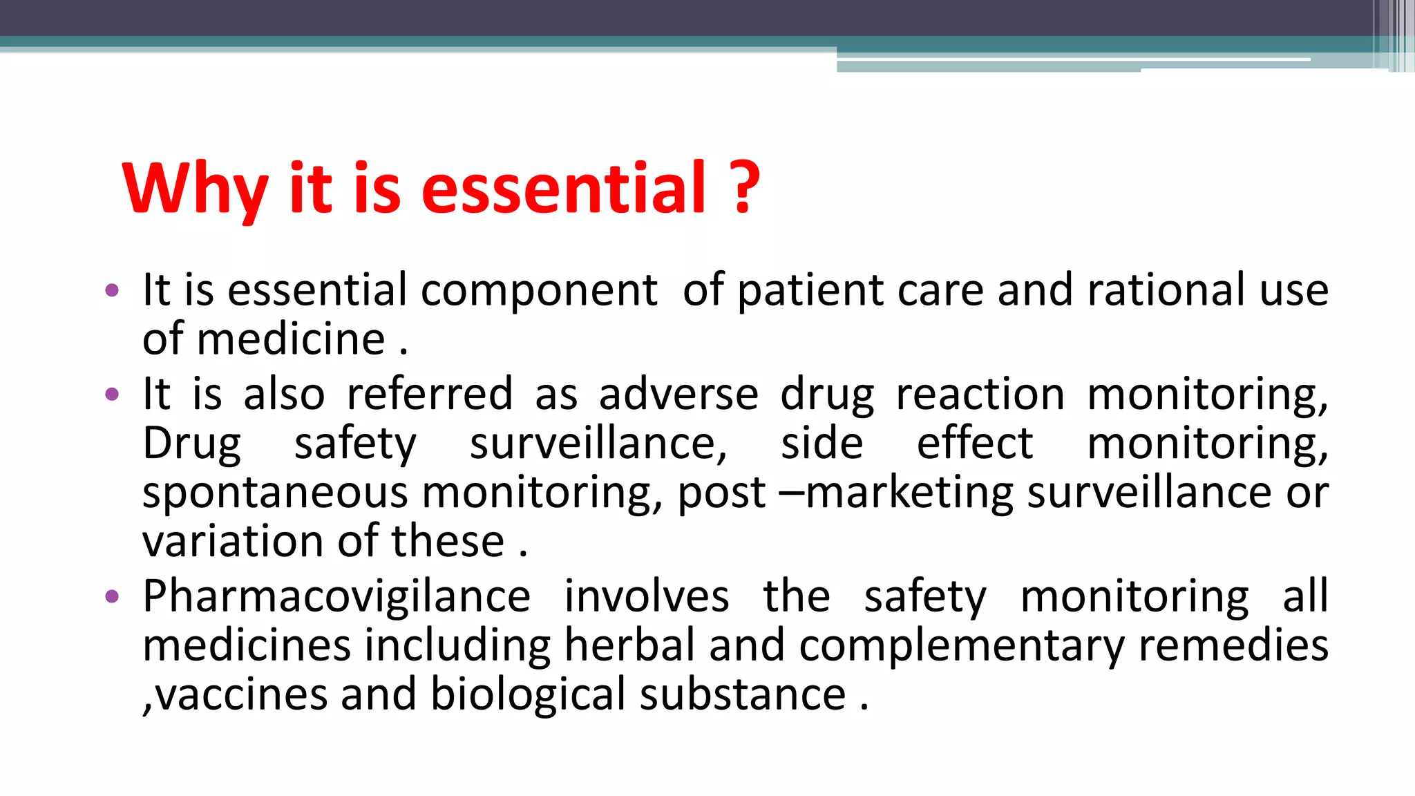Why it is essential ?
• It is essential component of patient care and rational use
of medicine .
• It is also referred as adverse drug reaction monitoring,
Drug safety surveillance, side effect monitoring,
spontaneous monitoring, post –marketing surveillance or
variation of these .
• Pharmacovigilance involves the safety monitoring all
medicines including herbal and complementary remedies
,vaccines and biological substance .
 
