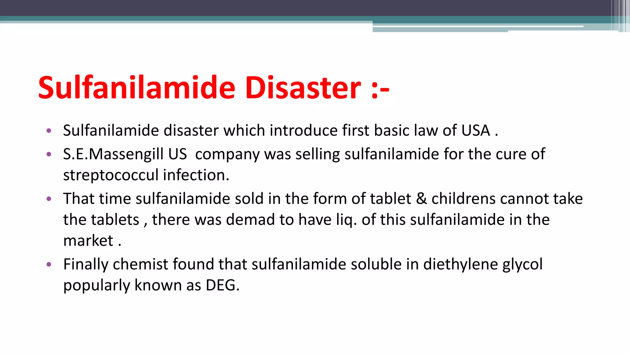 Sulfanilamide Disaster :-
• Sulfanilamide disaster which introduce first basic law of USA .
• S.E.Massengill US company was selling sulfanilamide for the cure of
streptococcul infection.
• That time sulfanilamide sold in the form of tablet & childrens cannot take
the tablets , there was demad to have liq. of this sulfanilamide in the
market .
• Finally chemist found that sulfanilamide soluble in diethylene glycol
popularly known as DEG.
 