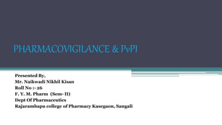 PHARMACOVIGILANCE & PvPI
Presented By,
Mr. Naikwadi Nikhil Kisan
Roll No :- 26
F. Y. M. Pharm (Sem- II)
Dept Of Pharmaceutics
Rajarambapu college of Pharmacy Kasegaon, Sangali
 