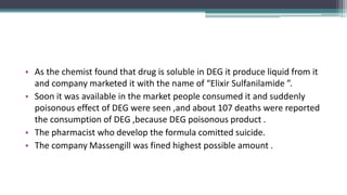 • As the chemist found that drug is soluble in DEG it produce liquid from it
and company marketed it with the name of “Elixir Sulfanilamide ”.
• Soon it was available in the market people consumed it and suddenly
poisonous effect of DEG were seen ,and about 107 deaths were reported
the consumption of DEG ,because DEG poisonous product .
• The pharmacist who develop the formula comitted suicide.
• The company Massengill was fined highest possible amount .
 