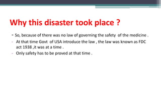 Why this disaster took place ?
- So, because of there was no law of governing the safety of the medicine .
- At that time Govt of USA introduce the law , the law was known as FDC
act 1938 ,it was at a time .
- Only safety has to be proved at that time .
 