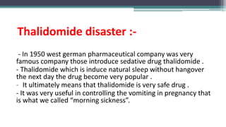 Thalidomide disaster :-
- In 1950 west german pharmaceutical company was very
famous company those introduce sedative drug thalidomide .
- Thalidomide which is induce natural sleep without hangover
the next day the drug become very popular .
- It ultimately means that thalidomide is very safe drug .
- It was very useful in controlling the vomiting in pregnancy that
is what we called “morning sickness”.
 