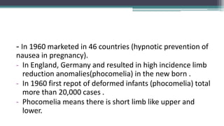 - In 1960 marketed in 46 countries (hypnotic prevention of
nausea in pregnancy).
- In England, Germany and resulted in high incidence limb
reduction anomalies(phocomelia) in the new born .
- In 1960 first repot of deformed infants (phocomelia) total
more than 20,000 cases .
- Phocomelia means there is short limb like upper and
lower.
 