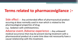 Terms related to pharmacovigilance :-
Side effect :- Any unintended effect of pharmaceutical product
occuring at dose normally used in man which is related to the
pharmacological properties of drug.
e.g . Sedation with antihistaminics.
Adverse event /Adverse experience :- Any untoward
medical occurrence that may be present during treatment with a
pharmaceutical product at a same time dose not necessarily have a
causal relationship with this treatment .
 