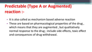 Predictable (Type A or Augmented)
reaction :-
• It is also called as mechanism based adverse reaction
• These are based on pharmacological properties of the drug ,
which means that they are augmented , but qualitatively
normal response to the drug ; include side effects, toxic effect
and consequences of drug withdrawal.
 