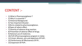 CONTENT :-
• 1) What is Pharmacovigilance ?
• 2) Why it is essential ?
• 3) Historical Background.
• 4) Two Important Disaster .
• 5)Terms related to pharmacovigilance .
• 6)Types of advers effect .
• 7) Severity of adverse drug reaction.
• 8) Prevention of adverse effect of drugs.
• 9) Rational use of medicines.
• 10) PvPI (Pharmacovigilance program in india) .
• 11) Vision ,Mission, aim and objectives Of PvPI .
• 12) Performance & Effectiveness Of PV .
• 13) Expansion Of PvPI .
 