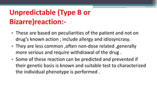 Unpredictable (Type B or
Bizarre)reaction:-
• These are based on peculiarities of the patient and not on
drug’s known action ; include allergy and idiosyncrasy.
• They are less common ,often non-dose related ,generally
more serious and require withdrawal of the drug .
• Some of these reaction can be predicted and prevented if
their genetic basis is known and suitable test to characterized
the individual phenotype is performed .
 