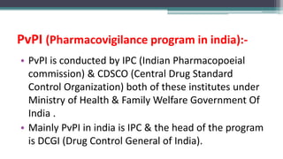 PvPI (Pharmacovigilance program in india):-
• PvPI is conducted by IPC (Indian Pharmacopoeial
commission) & CDSCO (Central Drug Standard
Control Organization) both of these institutes under
Ministry of Health & Family Welfare Government Of
India .
• Mainly PvPI in india is IPC & the head of the program
is DCGI (Drug Control General of India).
 