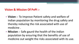 Vision & Mission Of PvPI :-
• Vision :- To Improve Patient safety and welfare of
indian population by monitoring the drug safety and
thereby reducing the risk associated with use of
medicine .
• Mission :- Safe gaurd the health of the indian
population by ensuring that the benefits of use of
medicine out weight the risks associated with its use.
 