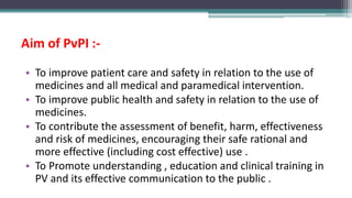 Aim of PvPI :-
• To improve patient care and safety in relation to the use of
medicines and all medical and paramedical intervention.
• To improve public health and safety in relation to the use of
medicines.
• To contribute the assessment of benefit, harm, effectiveness
and risk of medicines, encouraging their safe rational and
more effective (including cost effective) use .
• To Promote understanding , education and clinical training in
PV and its effective communication to the public .
 