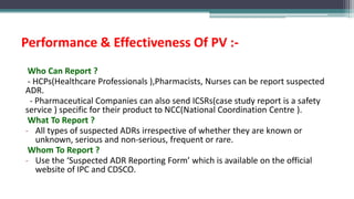 Performance & Effectiveness Of PV :-
Who Can Report ?
- HCPs(Healthcare Professionals ),Pharmacists, Nurses can be report suspected
ADR.
- Pharmaceutical Companies can also send ICSRs(case study report is a safety
service ) specific for their product to NCC(National Coordination Centre ).
What To Report ?
- All types of suspected ADRs irrespective of whether they are known or
unknown, serious and non-serious, frequent or rare.
Whom To Report ?
- Use the ‘Suspected ADR Reporting Form’ which is available on the official
website of IPC and CDSCO.
 