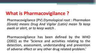 What is Pharmacovigilance ?
Pharmacovigilance (PV) Etymological root : Pharmakon
(Greek) means Drug And Vigilar (Latin) mean To keep
awek or alert, or to keep watch .
Pharmacovigilance has been defined by the WHO
(2002) as the ‘Science and activities relating to the
detection, assessment, understanding and prevention
of adverse effect or any other drug related problem.’
 