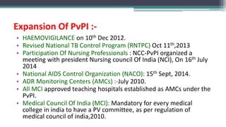 Expansion Of PvPI :-
• HAEMOVIGILANCE on 10th Dec 2012.
• Revised National TB Control Program (RNTPC) Oct 11th,2013
• Participation Of Nursing Professionals : NCC-PvPI organized a
meeting with president Nursing council Of India (NCI), On 16th July
2014
• National AIDS Control Organization (NACO): 15th Sept, 2014.
• ADR Monitoring Centers (AMCs) :-July 2010.
• All MCI approved teaching hospitals established as AMCs under the
PvPI.
• Medical Council Of India (MCI): Mandatory for every medical
college in india to have a PV committee, as per regulation of
medical council of india,2010.
 